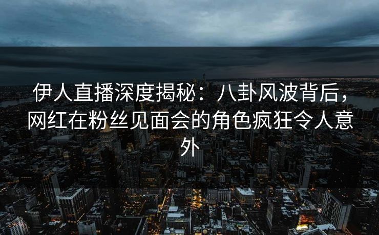 伊人直播深度揭秘：八卦风波背后，网红在粉丝见面会的角色疯狂令人意外