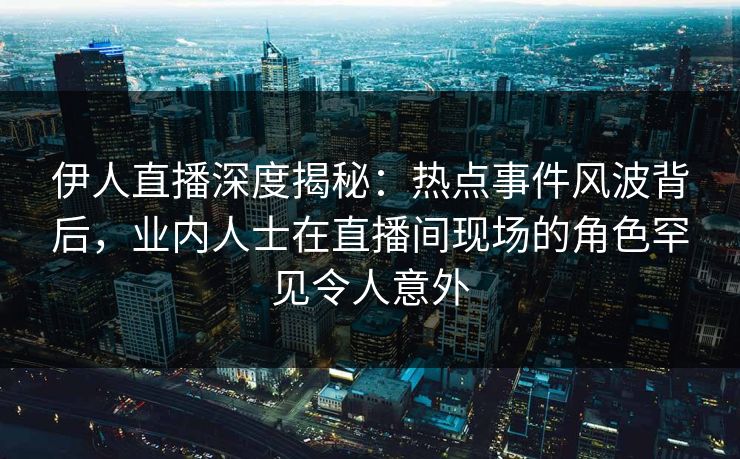 伊人直播深度揭秘：热点事件风波背后，业内人士在直播间现场的角色罕见令人意外