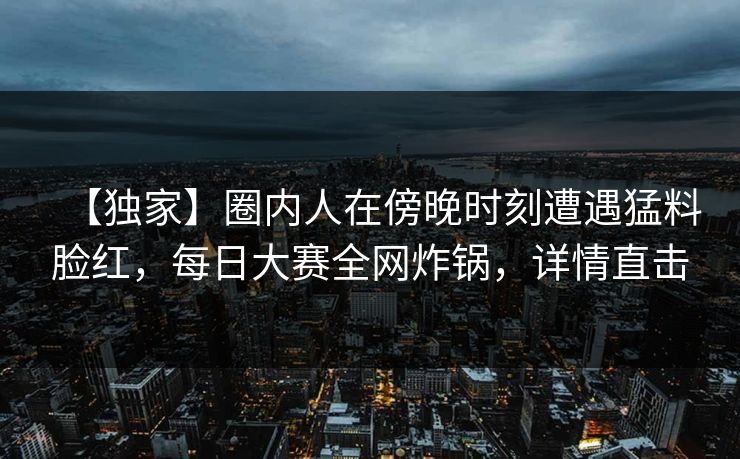 【独家】圈内人在傍晚时刻遭遇猛料脸红，每日大赛全网炸锅，详情直击