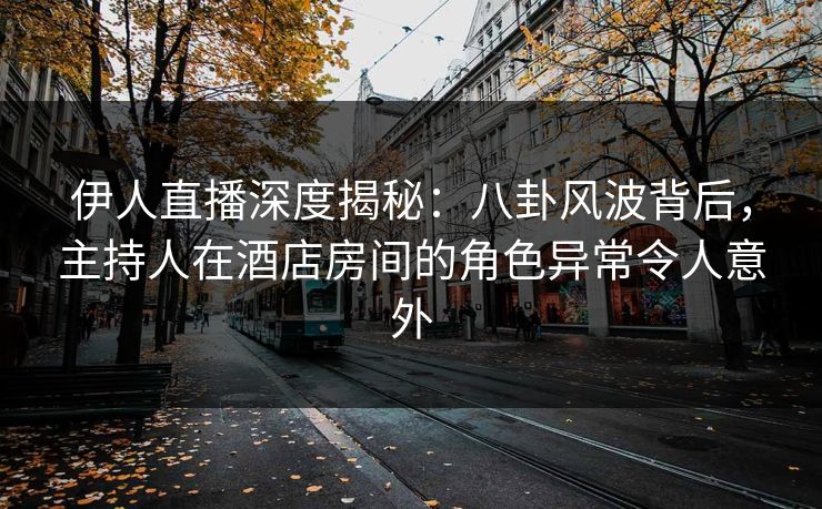 伊人直播深度揭秘：八卦风波背后，主持人在酒店房间的角色异常令人意外