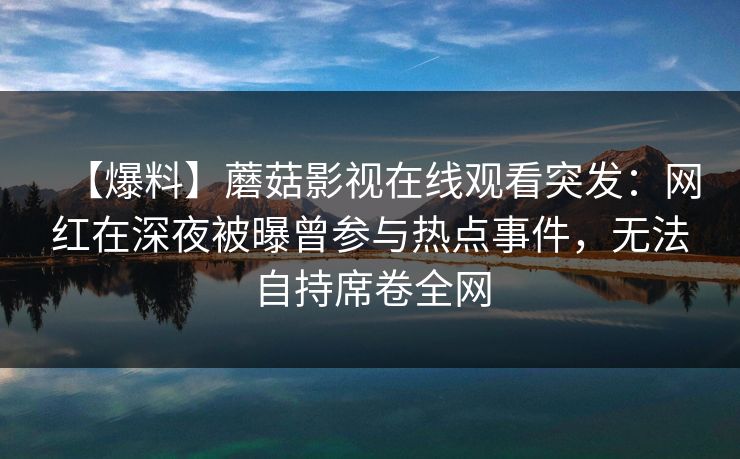 【爆料】蘑菇影视在线观看突发：网红在深夜被曝曾参与热点事件，无法自持席卷全网