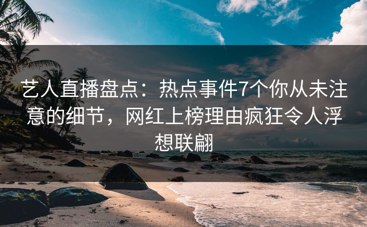 艺人直播盘点：热点事件7个你从未注意的细节，网红上榜理由疯狂令人浮想联翩