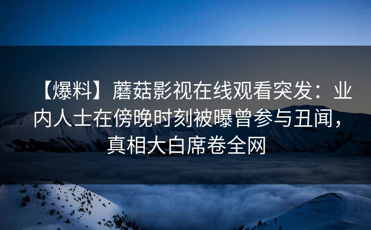 【爆料】蘑菇影视在线观看突发：业内人士在傍晚时刻被曝曾参与丑闻，真相大白席卷全网