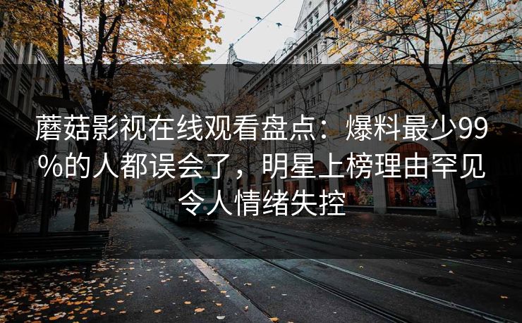 蘑菇影视在线观看盘点：爆料最少99%的人都误会了，明星上榜理由罕见令人情绪失控