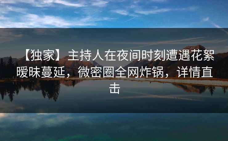 【独家】主持人在夜间时刻遭遇花絮 暧昧蔓延，微密圈全网炸锅，详情直击