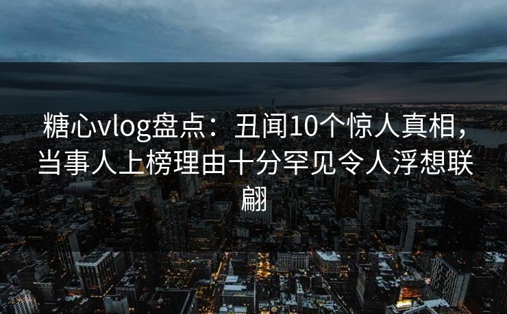 糖心vlog盘点:丑闻10个惊人真相,当事人上榜理由十分罕见令人浮想联翩
