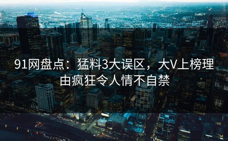 91网盘点：猛料3大误区，大V上榜理由疯狂令人情不自禁