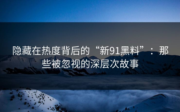 隐藏在热度背后的“新91黑料”：那些被忽视的深层次故事