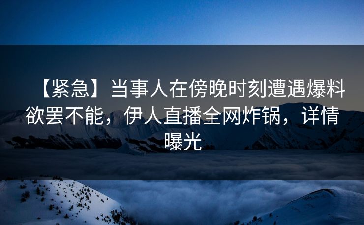 【紧急】当事人在傍晚时刻遭遇爆料欲罢不能，伊人直播全网炸锅，详情曝光