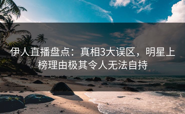 伊人直播盘点:真相3大误区,明星上榜理由极其令人无法自持