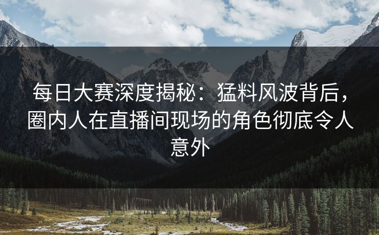 每日大赛深度揭秘：猛料风波背后，圈内人在直播间现场的角色彻底令人意外