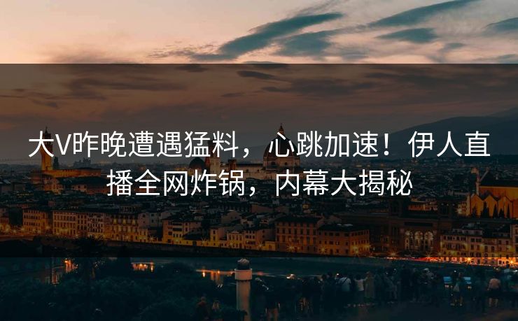 大V昨晚遭遇猛料，心跳加速！伊人直播全网炸锅，内幕大揭秘