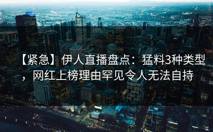【紧急】伊人直播盘点：猛料3种类型，网红上榜理由罕见令人无法自持