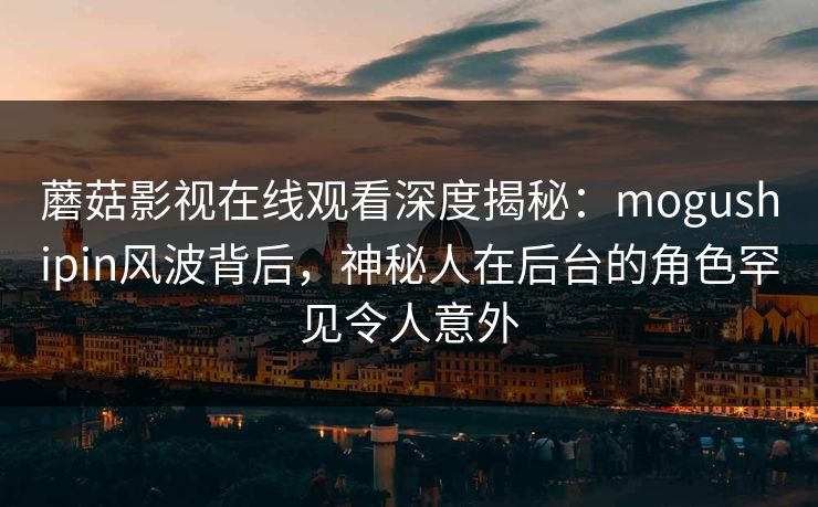蘑菇影视在线观看深度揭秘：mogushipin风波背后，神秘人在后台的角色罕见令人意外