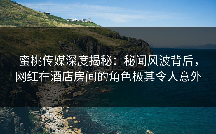 蜜桃传媒深度揭秘：秘闻风波背后，网红在酒店房间的角色极其令人意外