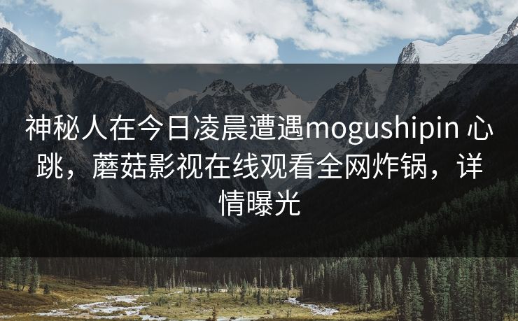 神秘人在今日凌晨遭遇mogushipin 心跳，蘑菇影视在线观看全网炸锅，详情曝光
