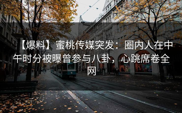 【爆料】蜜桃传媒突发：圈内人在中午时分被曝曾参与八卦，心跳席卷全网