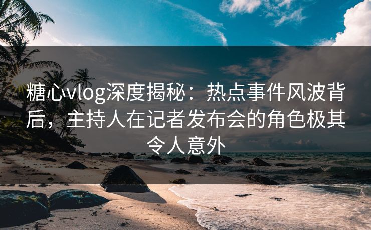 糖心vlog深度揭秘：热点事件风波背后，主持人在记者发布会的角色极其令人意外