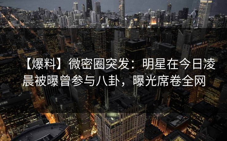 【爆料】微密圈突发：明星在今日凌晨被曝曾参与八卦，曝光席卷全网