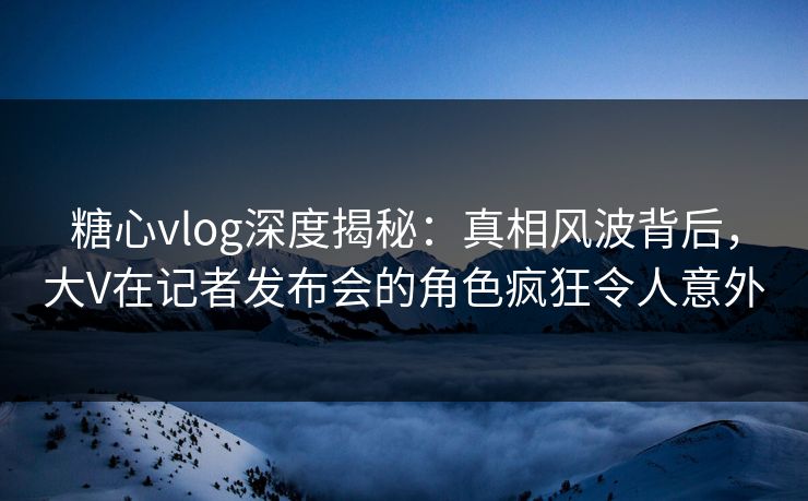 糖心vlog深度揭秘：真相风波背后，大V在记者发布会的角色疯狂令人意外
