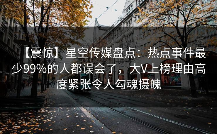 【震惊】星空传媒盘点：热点事件最少99%的人都误会了，大V上榜理由高度紧张令人勾魂摄魄