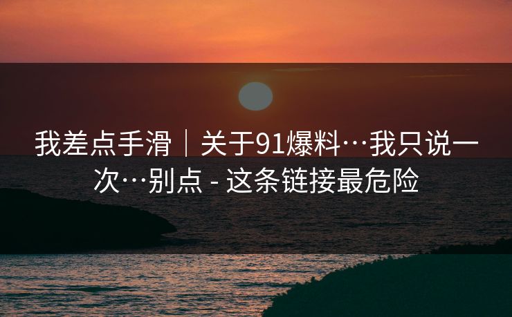 我差点手滑｜关于91爆料…我只说一次…别点 - 这条链接最危险
