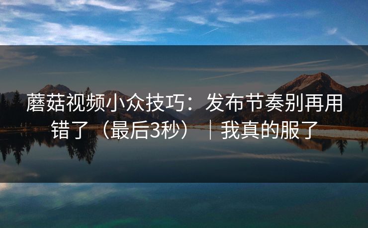 蘑菇视频小众技巧：发布节奏别再用错了（最后3秒）｜我真的服了