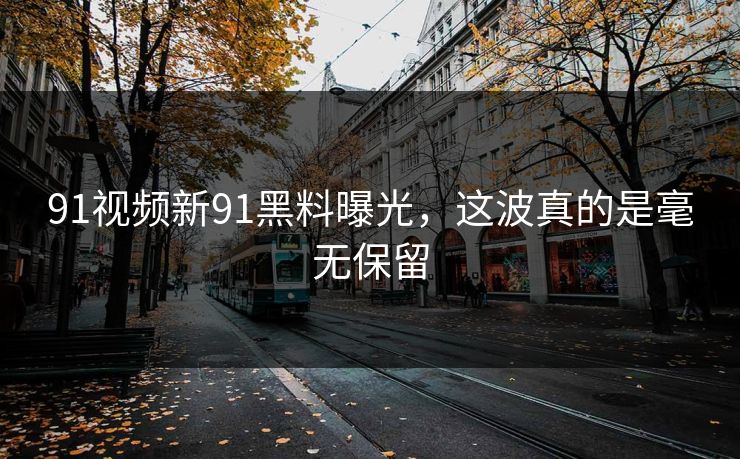 91视频新91黑料曝光，这波真的是毫无保留